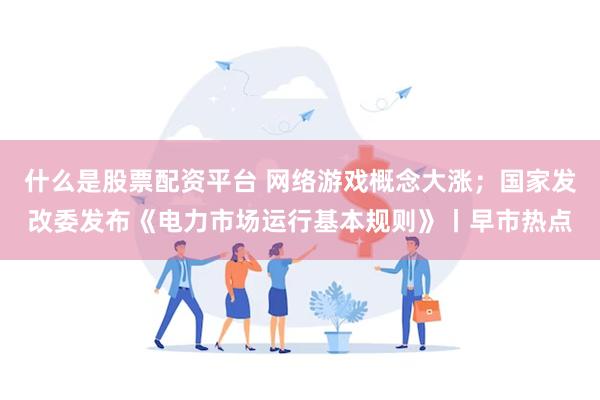 什么是股票配资平台 网络游戏概念大涨；国家发改委发布《电力市场运行基本规则》丨早市热点