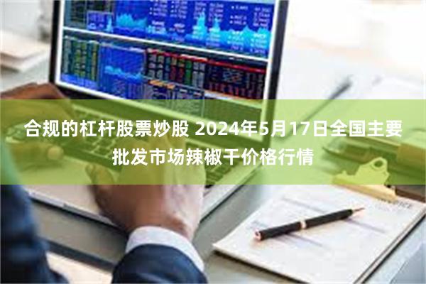 合规的杠杆股票炒股 2024年5月17日全国主要批发市场辣椒干价格行情