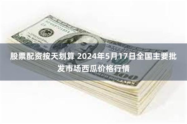 股票配资按天划算 2024年5月17日全国主要批发市场西瓜价格行情