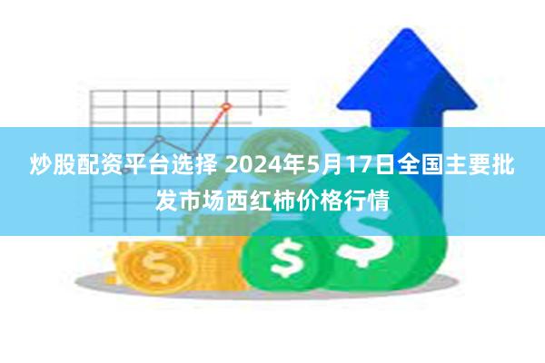 炒股配资平台选择 2024年5月17日全国主要批发市场西红柿价格行情