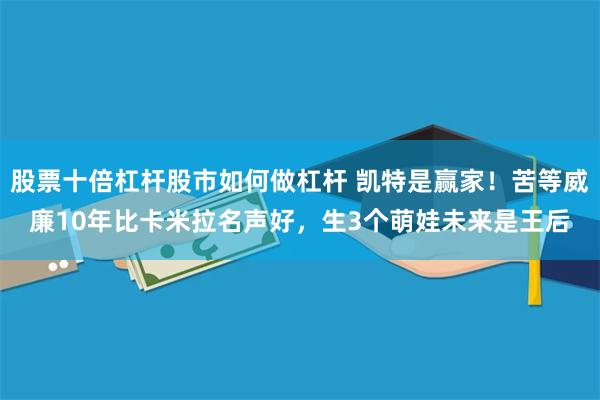 股票十倍杠杆股市如何做杠杆 凯特是赢家！苦等威廉10年比卡米拉名声好，生3个萌娃未来是王后