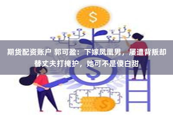 期货配资账户 郭可盈：下嫁凤凰男，屡遭背叛却替丈夫打掩护，她可不是傻白甜