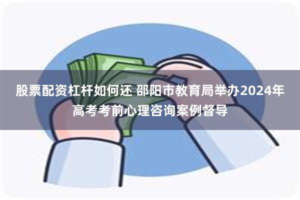 股票配资杠杆如何还 邵阳市教育局举办2024年高考考前心理咨询案例督导