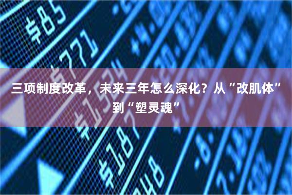 三项制度改革，未来三年怎么深化？从“改肌体”到“塑灵魂”