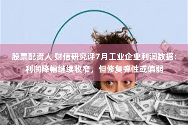 股票配资人 财信研究评7月工业企业利润数据：利润降幅继续收窄，但修复弹性或偏弱