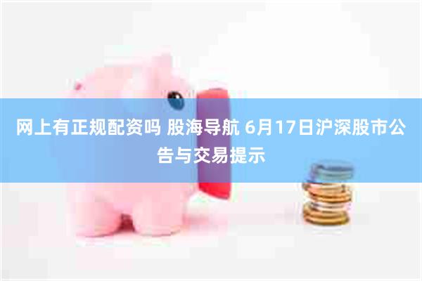 网上有正规配资吗 股海导航 6月17日沪深股市公告与交易提示