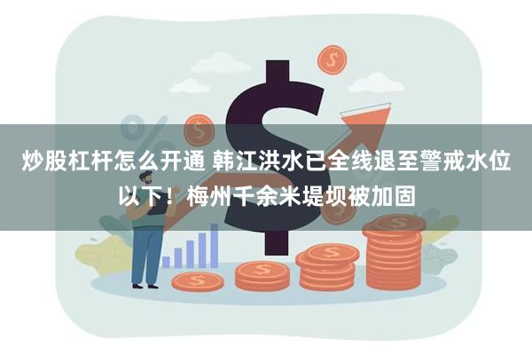 炒股杠杆怎么开通 韩江洪水已全线退至警戒水位以下！梅州千余米堤坝被加固