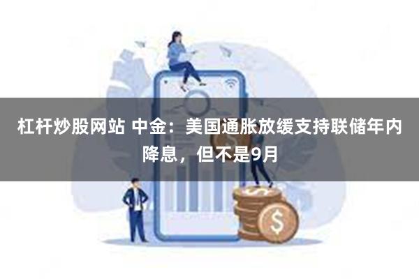 杠杆炒股网站 中金：美国通胀放缓支持联储年内降息，但不是9月