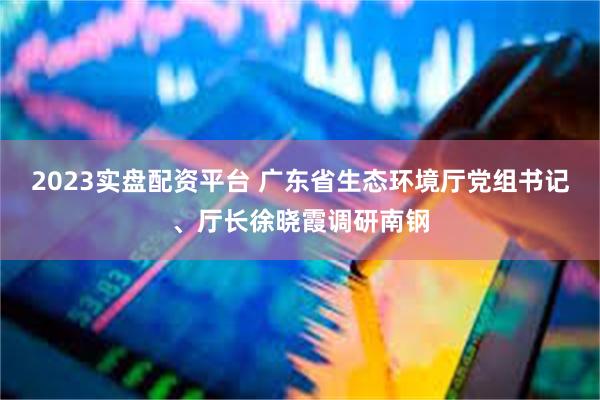 2023实盘配资平台 广东省生态环境厅党组书记、厅长徐晓霞调研南钢