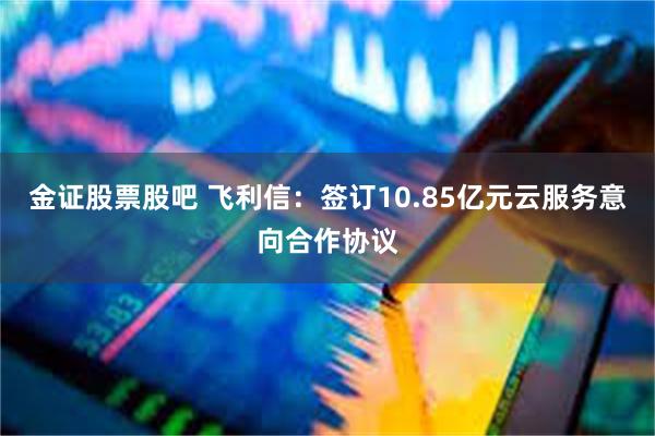 金证股票股吧 飞利信：签订10.85亿元云服务意向合作协议