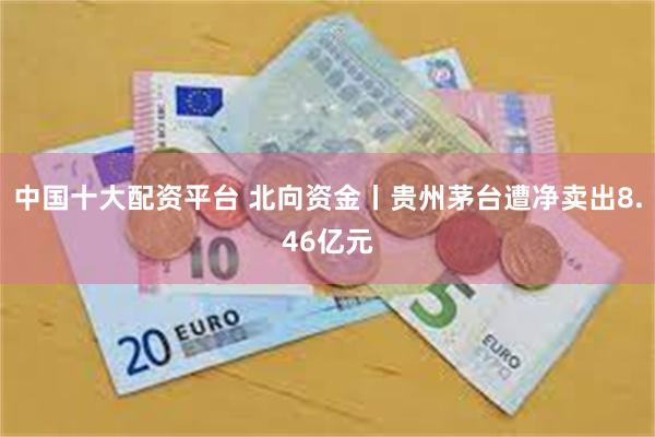 中国十大配资平台 北向资金丨贵州茅台遭净卖出8.46亿元