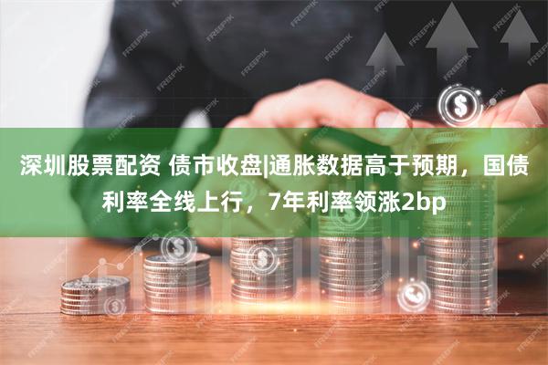 深圳股票配资 债市收盘|通胀数据高于预期，国债利率全线上行，7年利率领涨2bp