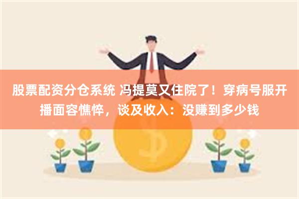 股票配资分仓系统 冯提莫又住院了！穿病号服开播面容憔悴，谈及收入：没赚到多少钱