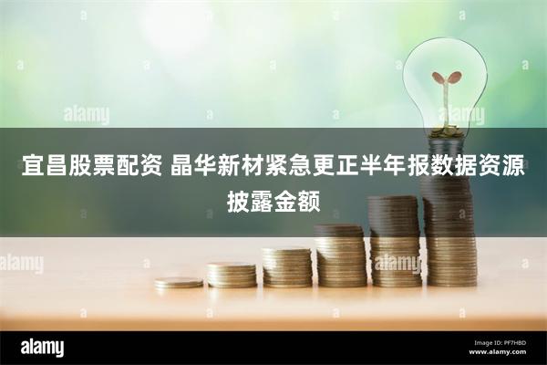 宜昌股票配资 晶华新材紧急更正半年报数据资源披露金额