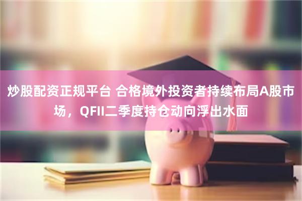 炒股配资正规平台 合格境外投资者持续布局A股市场，QFII二季度持仓动向浮出水面