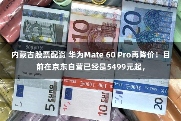 内蒙古股票配资 华为Mate 60 Pro再降价！目前在京东自营已经是5499元起，