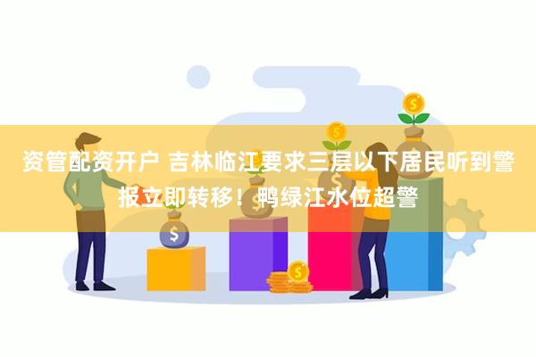 资管配资开户 吉林临江要求三层以下居民听到警报立即转移！鸭绿江水位超警