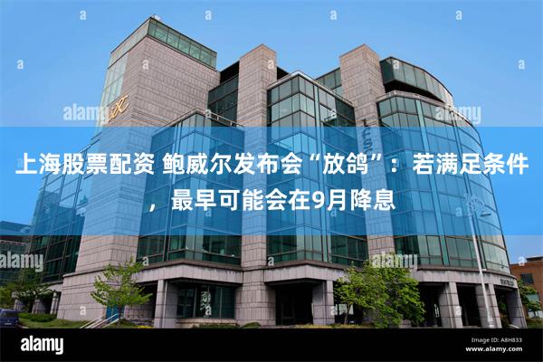 上海股票配资 鲍威尔发布会“放鸽”：若满足条件，最早可能会在9月降息