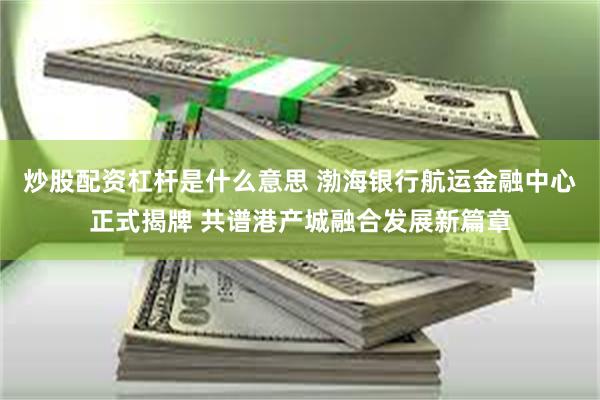 炒股配资杠杆是什么意思 渤海银行航运金融中心正式揭牌 共谱港产城融合发展新篇章