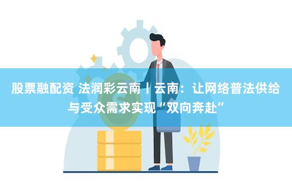 股票融配资 法润彩云南丨云南：让网络普法供给与受众需求实现“双向奔赴”