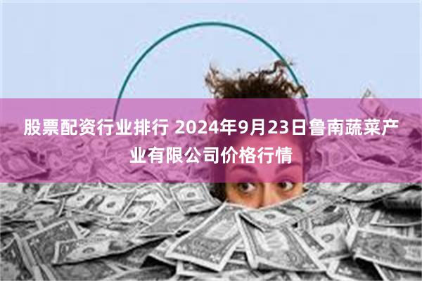 股票配资行业排行 2024年9月23日鲁南蔬菜产业有限公司价格行情