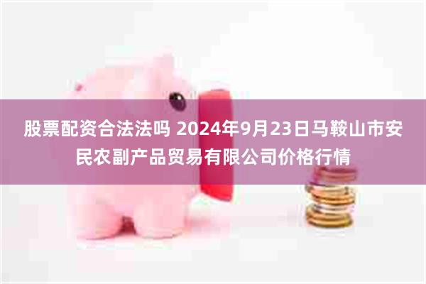 股票配资合法法吗 2024年9月23日马鞍山市安民农副产品贸易有限公司价格行情