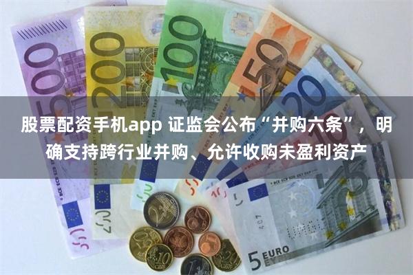 股票配资手机app 证监会公布“并购六条”，明确支持跨行业并购、允许收购未盈利资产