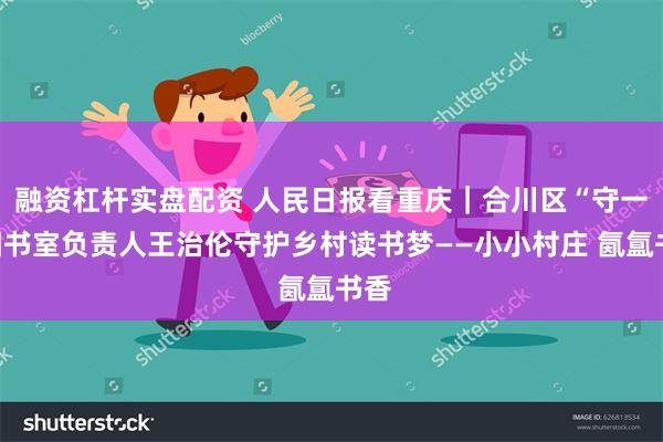 融资杠杆实盘配资 人民日报看重庆｜合川区“守一”图书室负责人王治伦守护乡村读书梦——小小村庄 氤氲书香