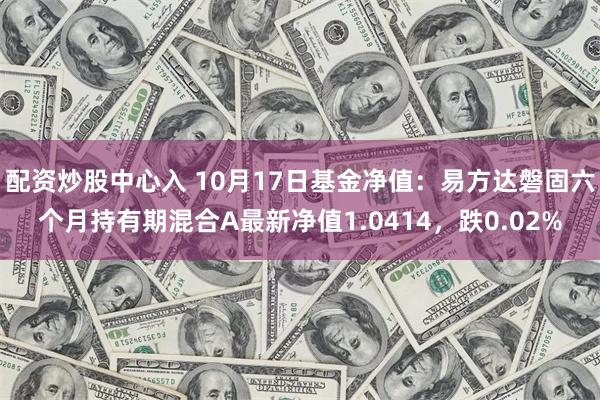 配资炒股中心入 10月17日基金净值：易方达磐固六个月持有期混合A最新净值1.0414，跌0.02%