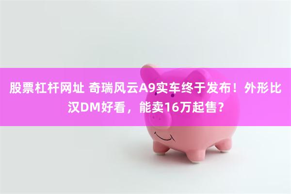 股票杠杆网址 奇瑞风云A9实车终于发布！外形比汉DM好看，能卖16万起售？