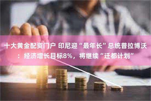 十大黄金配资门户 印尼迎“最年长”总统普拉博沃：经济增长目标8%，将继续“迁都计划”