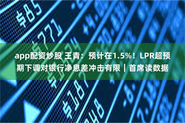 app配资炒股 王青：预计在1.5%！LPR超预期下调对银行净息差冲击有限｜首席读数据