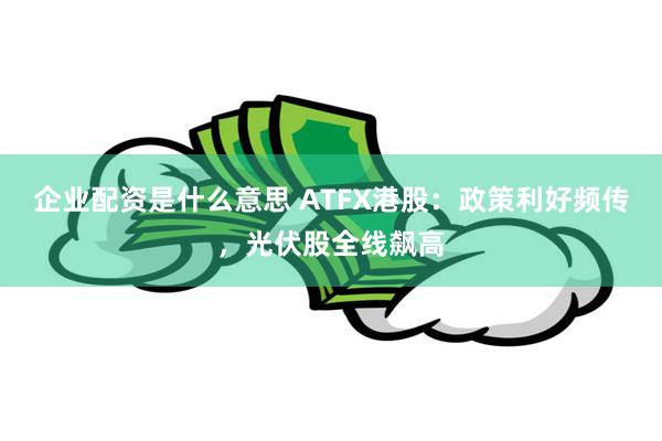 企业配资是什么意思 ATFX港股：政策利好频传，光伏股全线飙高