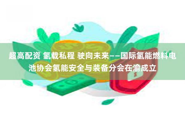 超高配资 氢载私程 驶向未来——国际氢能燃料电池协会氢能安全与装备分会在渝成立