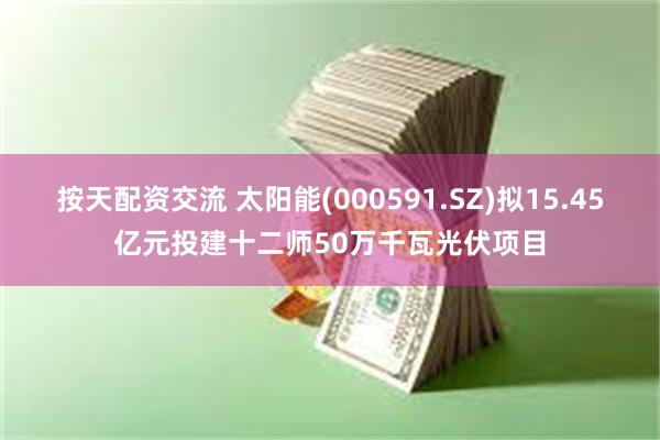 按天配资交流 太阳能(000591.SZ)拟15.45亿元投建十二师50万千瓦光伏项目