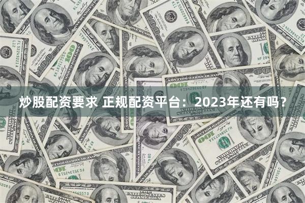 炒股配资要求 正规配资平台：2023年还有吗？