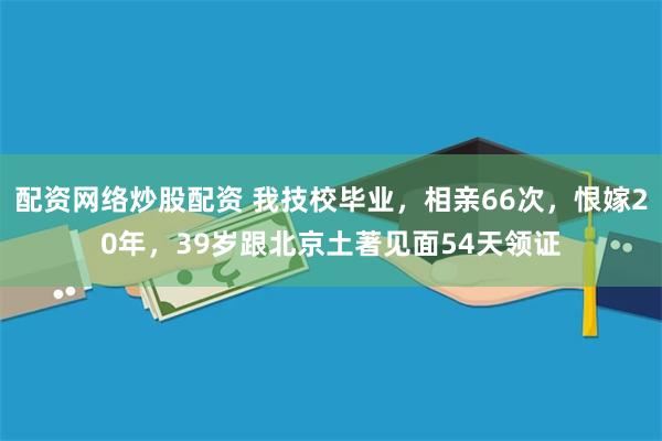 配资网络炒股配资 我技校毕业，相亲66次，恨嫁20年，39岁跟北京土著见面54天领证