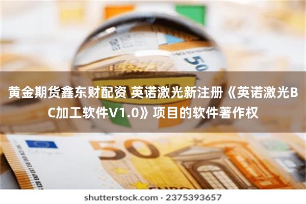 黄金期货鑫东财配资 英诺激光新注册《英诺激光BC加工软件V1.0》项目的软件著作权