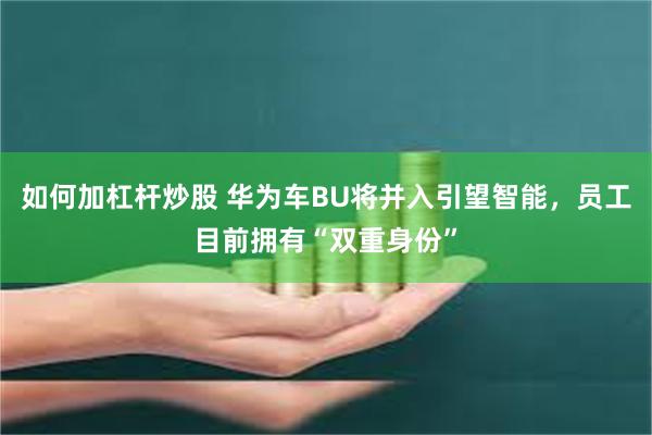 如何加杠杆炒股 华为车BU将并入引望智能，员工目前拥有“双重身份”