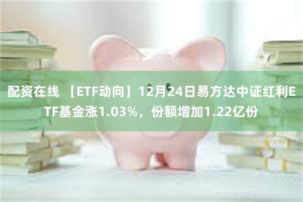 配资在线 【ETF动向】12月24日易方达中证红利ETF基金涨1.03%，份额增加1.22亿份