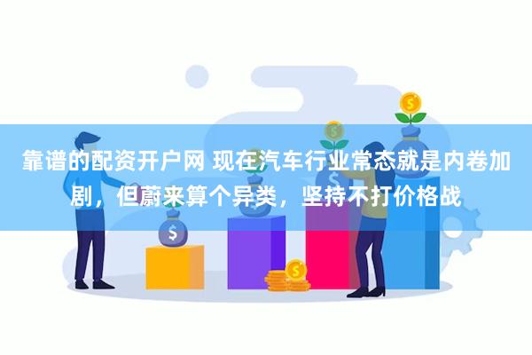 靠谱的配资开户网 现在汽车行业常态就是内卷加剧，但蔚来算个异类，坚持不打价格战