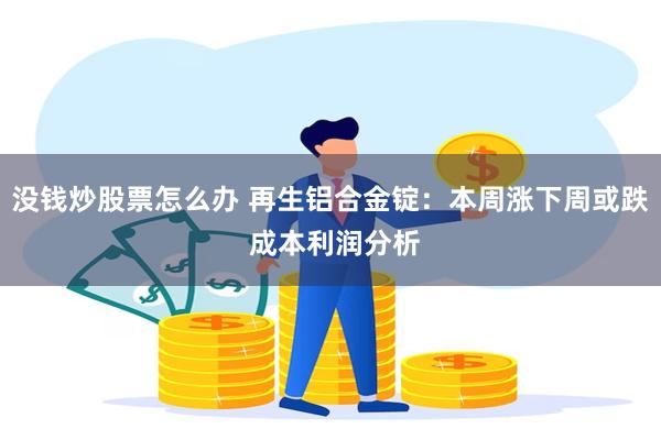 没钱炒股票怎么办 再生铝合金锭：本周涨下周或跌 成本利润分析