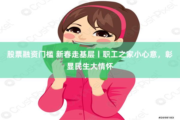 股票融资门槛 新春走基层丨职工之家小心意，彰显民生大情怀