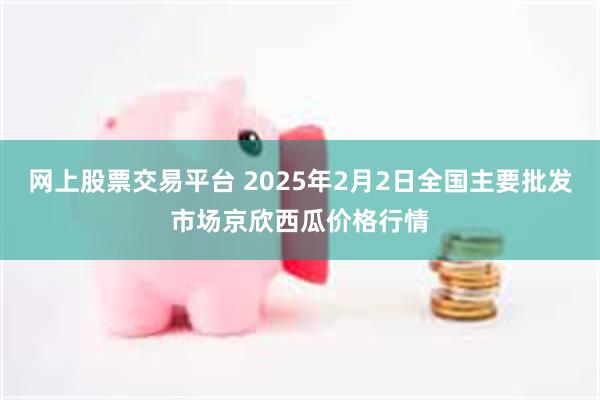 网上股票交易平台 2025年2月2日全国主要批发市场京欣西瓜价格行情