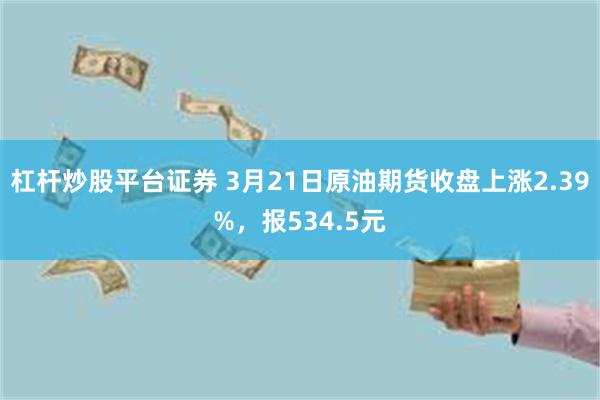 杠杆炒股平台证券 3月21日原油期货收盘上涨2.39%，报534.5元