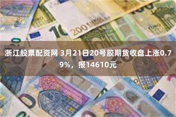 浙江股票配资网 3月21日20号胶期货收盘上涨0.79%，报14610元