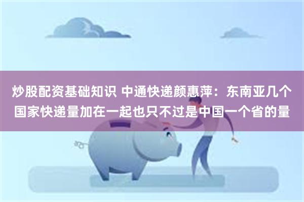炒股配资基础知识 中通快递颜惠萍:东南亚几个国家快递量加在一起也只不过是中国一个省的量