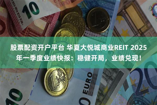 股票配资开户平台 华夏大悦城商业REIT 2025年一季度业绩快报：稳健开局，业绩兑现！